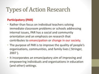 Types of Action Research
Participatory (PAR)
• Rather than focus on individual teachers solving
immediate classroom problems or schools addressing
internal issues, PAR has a social and community
orientation and an emphasis on research that
contributes to emancipation or change in our society.
• The purpose of PAR is to improve the quality of people’s
organisations, communities, and family lives ( Stringer,
2007 ).
• It incorporates an emancipatory aim of improving and
empowering individuals and organisations in education
(and other) settings.
 