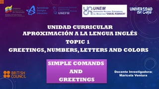 TOPIC 1
GREETINGS,NUMBERS,LETTERS AND COLORS
UNIDAD CURRICULAR
APROXIMACIÓN A LA LENGUA INGLÉS
Docente Investigadora:
Maricela Ventura
SIMPLE COMANDS
AND
GREETINGS
 
