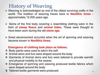 History of Weaving
 Weaving is acknowledged as one of the oldest surviving crafts in the
world. The tradition of weaving traces back to Neolithic times -
approximately 12,000 years ago.
 Some of the first body covering s resembling clothing were in the
form of sheep fleece and animal hides. These were thought to
have been worn during the old stone age.
 Great advancement occurred when the art of spinning and weaving
became known in Neolithic times.
Emergence of clothing took place as follows.
 Body paints were used to adorn the self.
 Animal skins and furs were draped around the body
 Garments of Animal skins and furs were tailored to provide warmth
and physical mobility to the wearer.
 Emergence of spinning and weaving produced textile fabrics which
were draped around the body
 Tailored textile garments were produced.
 