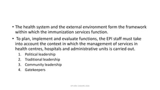 • The health system and the external environment form the framework
within which the immunization services function.
• To plan, implement and evaluate functions, the EPI staff must take
into account the context in which the management of services in
health centres, hospitals and administrative units is carried out.
1. Political leadership
2. Traditional leadership
3. Community leadership
4. Gatekeepers
EPI ERIC CHISUPA 2020
 