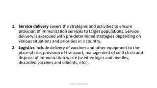 1. Service delivery covers the strategies and activities to ensure
provision of immunization services to target populations. Service
delivery is exercised with pre-determined strategies depending on
various situations and priorities in a country.
2. Logistics include delivery of vaccines and other equipment to the
place of use, provision of transport, management of cold chain and
disposal of immunization waste (used syringes and needles,
discarded vaccines and diluents, etc.).
EPI ERIC CHISUPA 2020
 