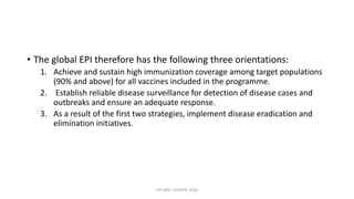 • The global EPI therefore has the following three orientations:
1. Achieve and sustain high immunization coverage among target populations
(90% and above) for all vaccines included in the programme.
2. Establish reliable disease surveillance for detection of disease cases and
outbreaks and ensure an adequate response.
3. As a result of the first two strategies, implement disease eradication and
elimination initiatives.
EPI ERIC CHISUPA 2020
 