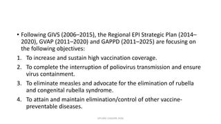 • Following GIVS (2006–2015), the Regional EPI Strategic Plan (2014–
2020), GVAP (2011–2020) and GAPPD (2011–2025) are focusing on
the following objectives:
1. To increase and sustain high vaccination coverage.
2. To complete the interruption of poliovirus transmission and ensure
virus containment.
3. To eliminate measles and advocate for the elimination of rubella
and congenital rubella syndrome.
4. To attain and maintain elimination/control of other vaccine-
preventable diseases.
EPI ERIC CHISUPA 2020
 