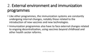 2. External environment and immunization
programmes
• Like other programmes, the immunization systems are constantly
undergoing internal changes, notably those related to the
introduction of new vaccines and new technologies.
• Immunization programmes also have to face external changes related
to ongoing decentralization, using vaccines beyond childhood and
other health sector reforms.
EPI ERIC CHISUPA 2020
 
