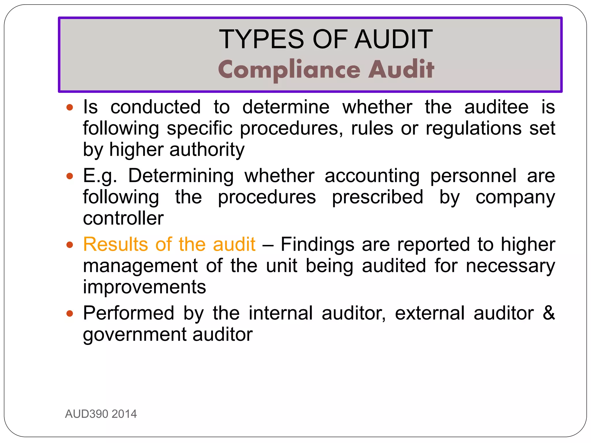 TYPES OF AUDIT
Compliance Audit
AUD390 2014
 Is conducted to determine whether the auditee is
following specific procedures, rules or regulations set
by higher authority
 E.g. Determining whether accounting personnel are
following the procedures prescribed by company
controller
 Results of the audit – Findings are reported to higher
management of the unit being audited for necessary
improvements
 Performed by the internal auditor, external auditor &
government auditor
 