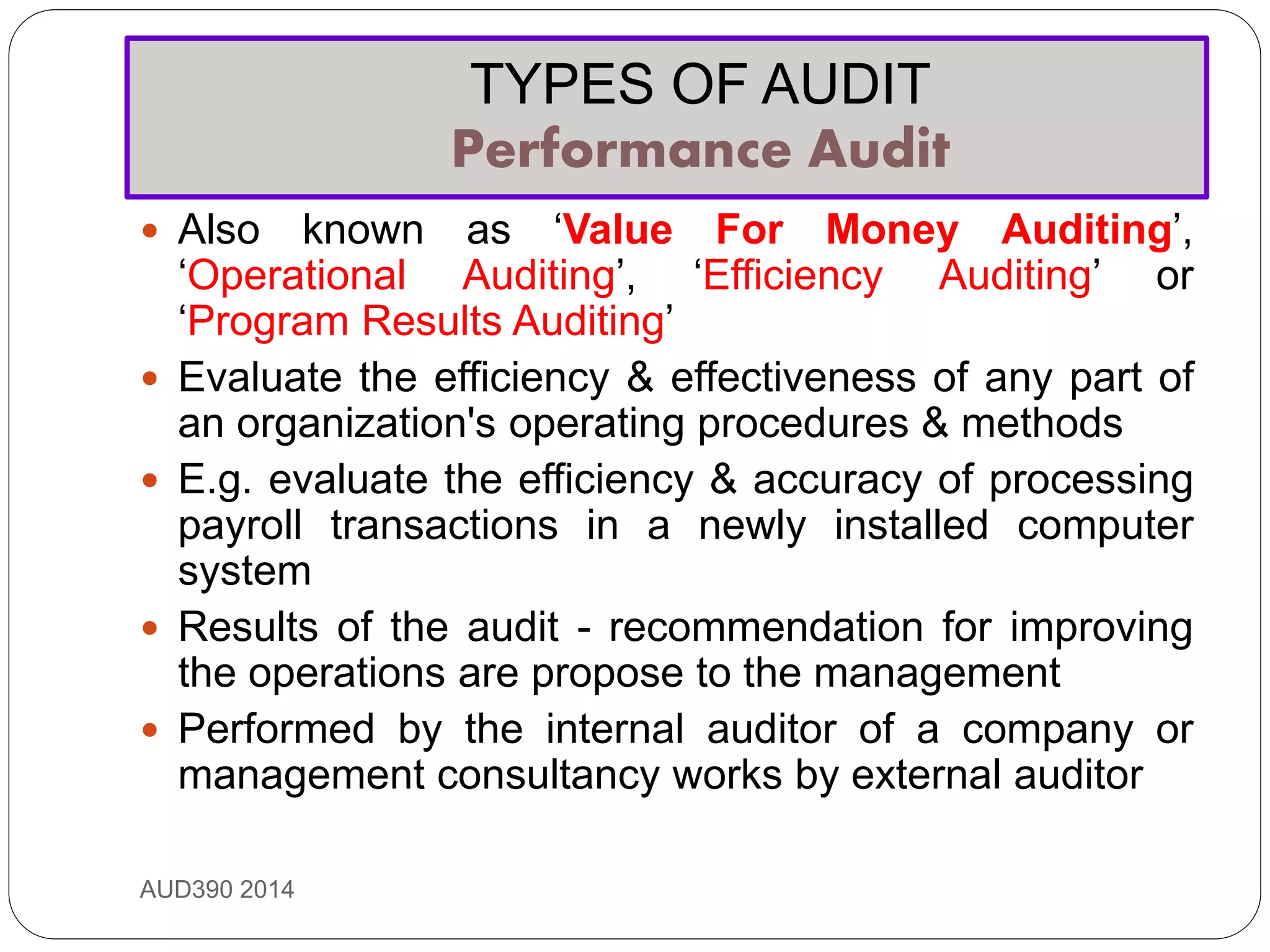 TYPES OF AUDIT
Performance Audit
AUD390 2014
 Also known as ‘Value For Money Auditing’,
‘Operational Auditing’, ‘Efficiency Auditing’ or
‘Program Results Auditing’
 Evaluate the efficiency & effectiveness of any part of
an organization's operating procedures & methods
 E.g. evaluate the efficiency & accuracy of processing
payroll transactions in a newly installed computer
system
 Results of the audit - recommendation for improving
the operations are propose to the management
 Performed by the internal auditor of a company or
management consultancy works by external auditor
 