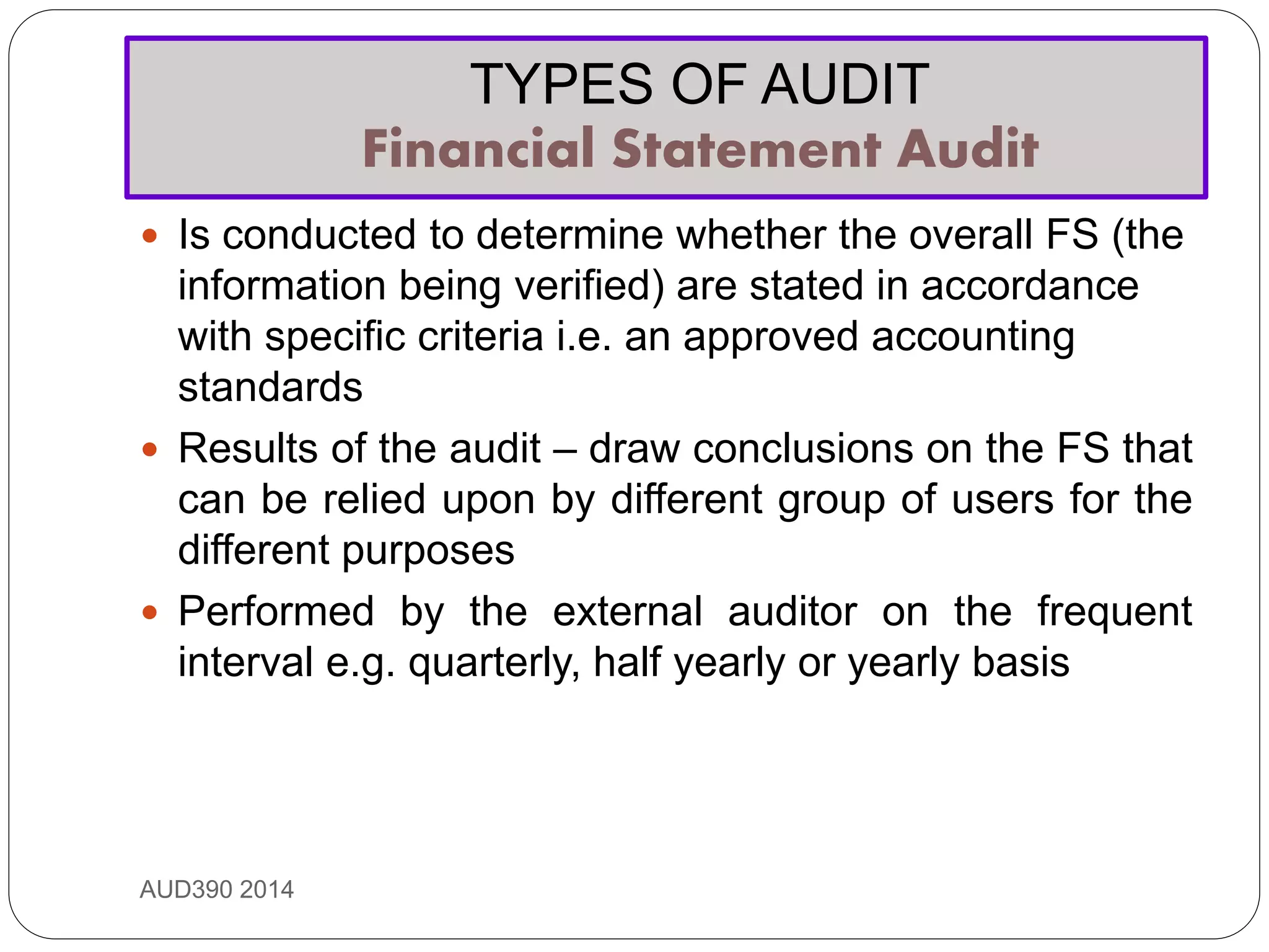 TYPES OF AUDIT
Financial Statement Audit
AUD390 2014
 Is conducted to determine whether the overall FS (the
information being verified) are stated in accordance
with specific criteria i.e. an approved accounting
standards
 Results of the audit – draw conclusions on the FS that
can be relied upon by different group of users for the
different purposes
 Performed by the external auditor on the frequent
interval e.g. quarterly, half yearly or yearly basis
 