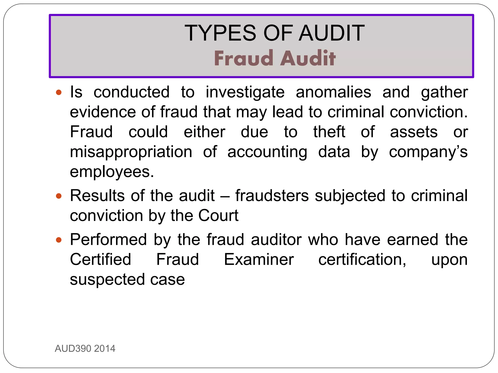 TYPES OF AUDIT
Fraud Audit
AUD390 2014
 Is conducted to investigate anomalies and gather
evidence of fraud that may lead to criminal conviction.
Fraud could either due to theft of assets or
misappropriation of accounting data by company’s
employees.
 Results of the audit – fraudsters subjected to criminal
conviction by the Court
 Performed by the fraud auditor who have earned the
Certified Fraud Examiner certification, upon
suspected case
 