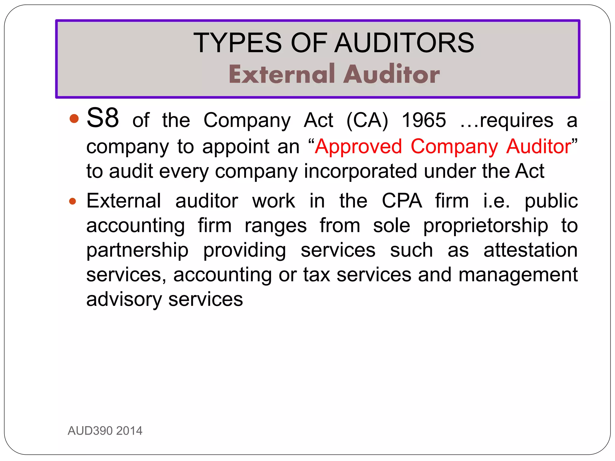TYPES OF AUDITORS
External Auditor
AUD390 2014
 S8 of the Company Act (CA) 1965 …requires a
company to appoint an “Approved Company Auditor”
to audit every company incorporated under the Act
 External auditor work in the CPA firm i.e. public
accounting firm ranges from sole proprietorship to
partnership providing services such as attestation
services, accounting or tax services and management
advisory services
 