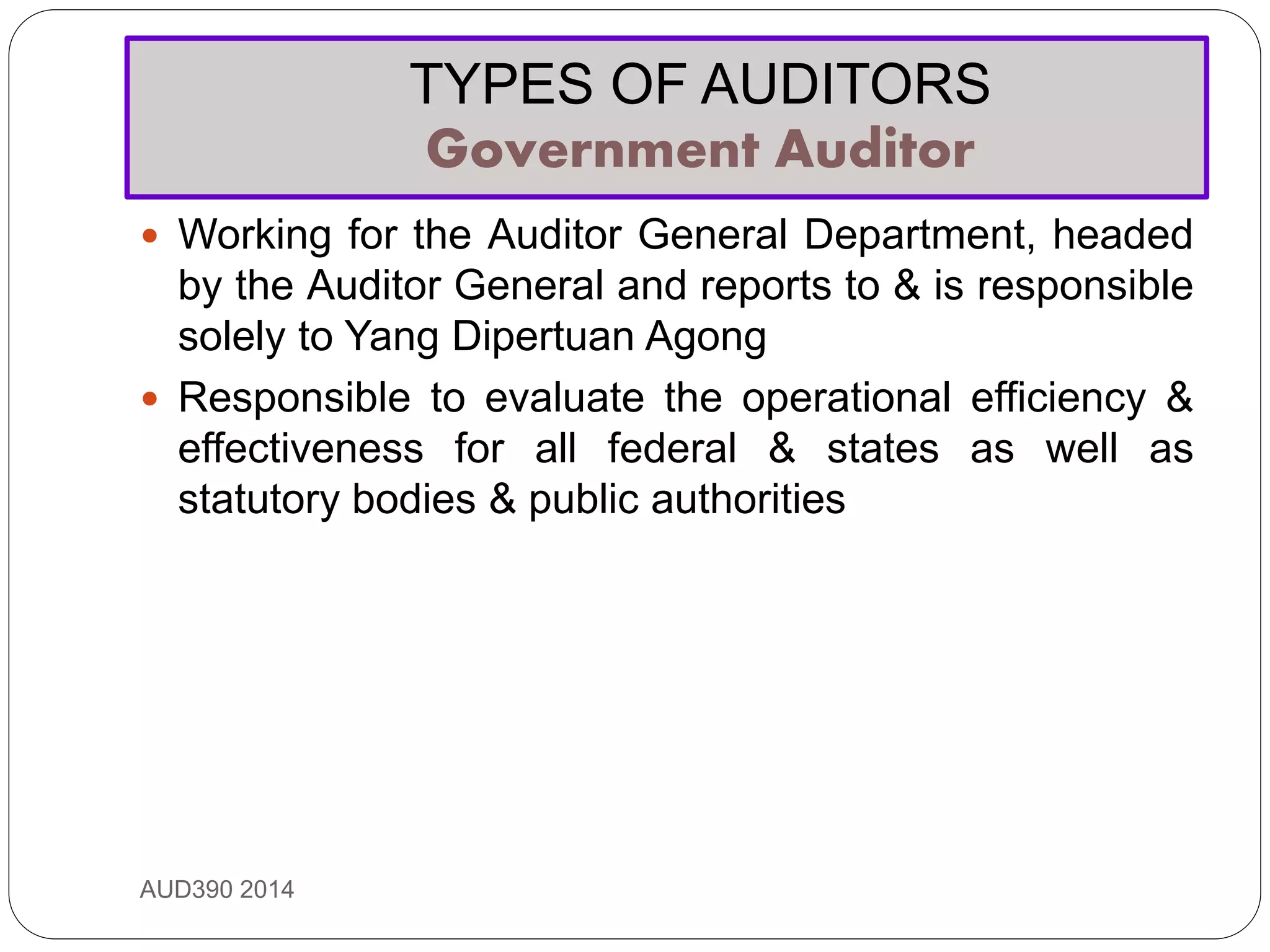 TYPES OF AUDITORS
Government Auditor
AUD390 2014
 Working for the Auditor General Department, headed
by the Auditor General and reports to & is responsible
solely to Yang Dipertuan Agong
 Responsible to evaluate the operational efficiency &
effectiveness for all federal & states as well as
statutory bodies & public authorities
 