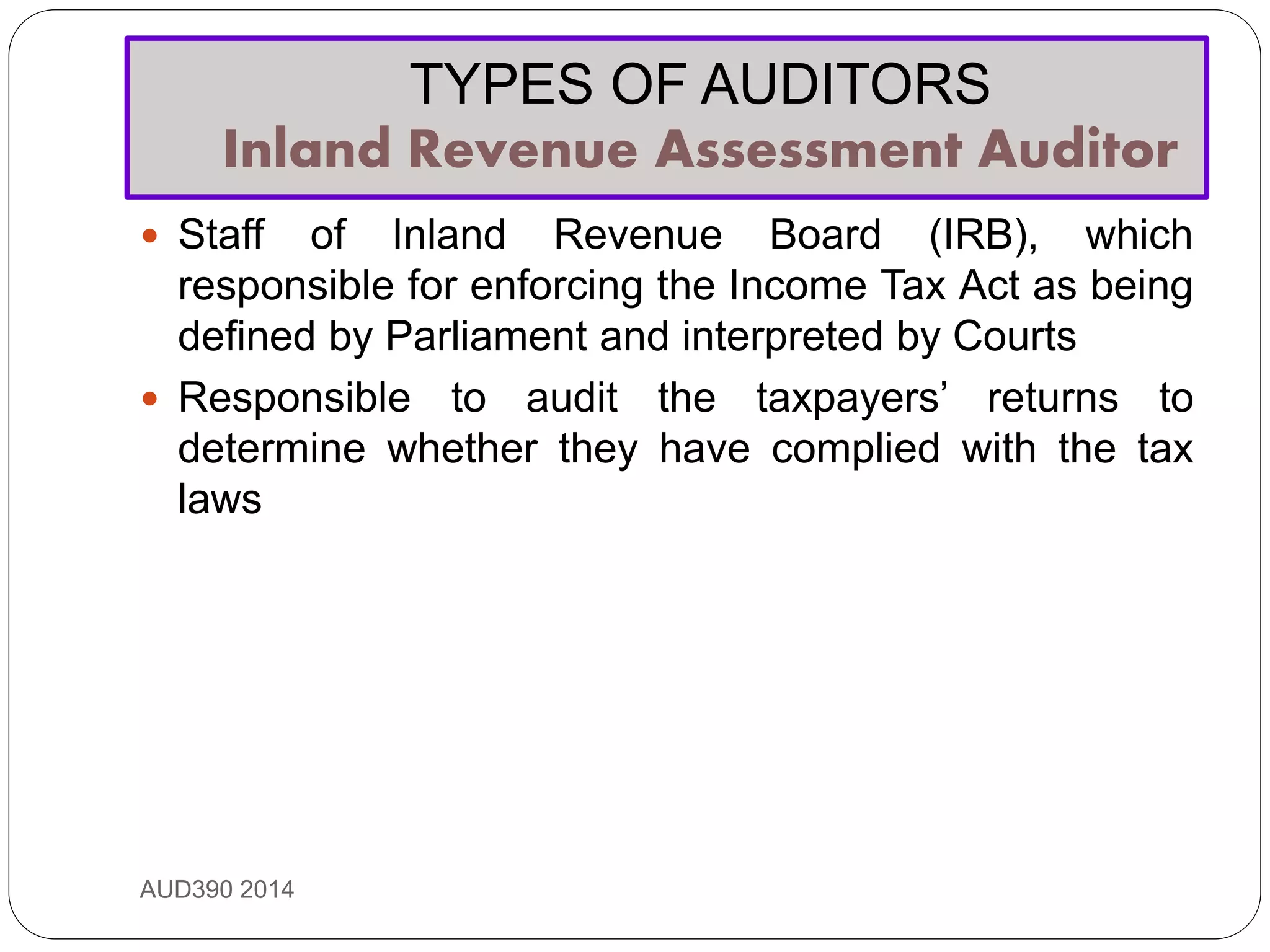 TYPES OF AUDITORS
Inland Revenue Assessment Auditor
AUD390 2014
 Staff of Inland Revenue Board (IRB), which
responsible for enforcing the Income Tax Act as being
defined by Parliament and interpreted by Courts
 Responsible to audit the taxpayers’ returns to
determine whether they have complied with the tax
laws
 
