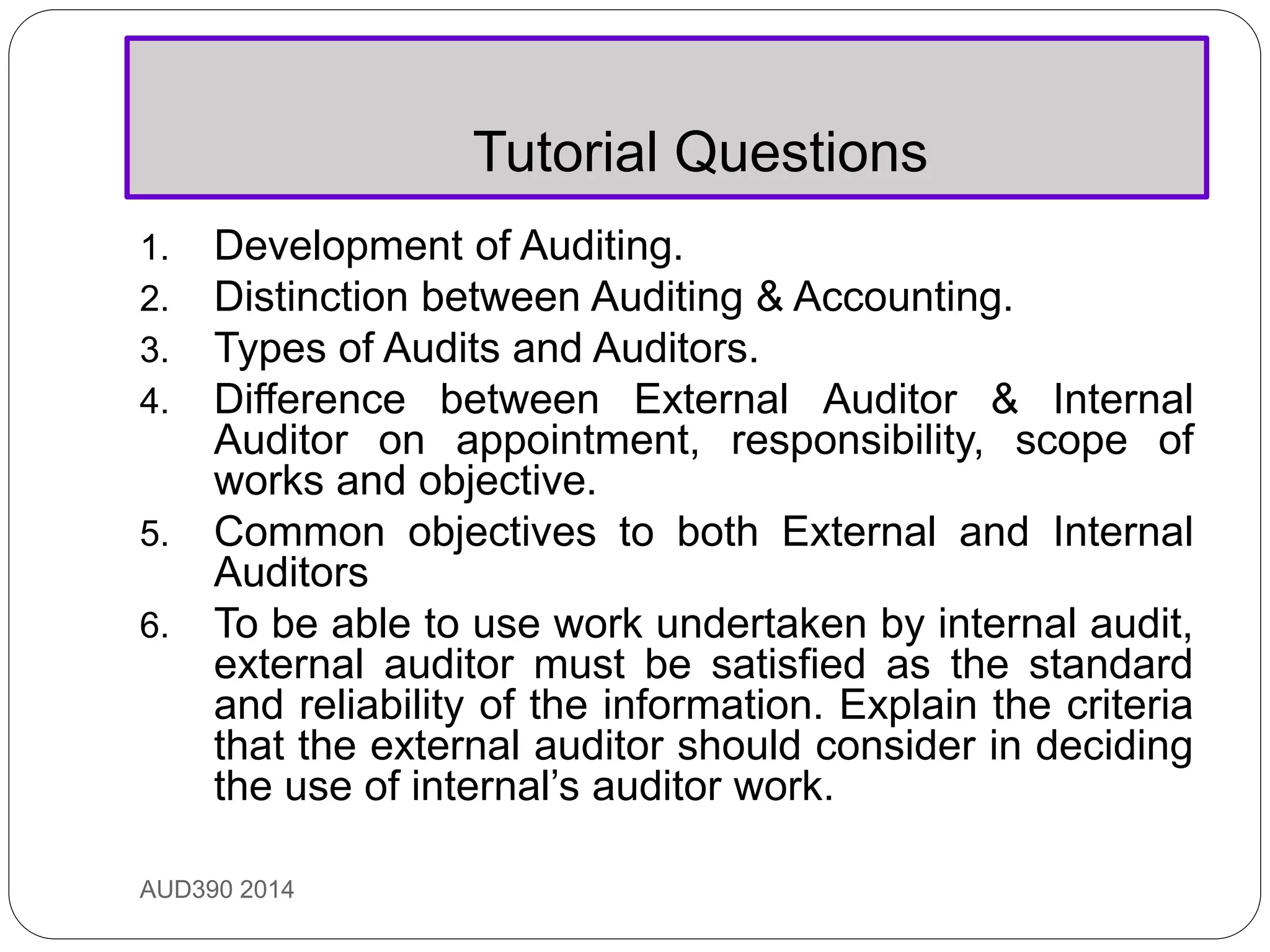 Tutorial Questions
AUD390 2014
1. Development of Auditing.
2. Distinction between Auditing & Accounting.
3. Types of Audits and Auditors.
4. Difference between External Auditor & Internal
Auditor on appointment, responsibility, scope of
works and objective.
5. Common objectives to both External and Internal
Auditors
6. To be able to use work undertaken by internal audit,
external auditor must be satisfied as the standard
and reliability of the information. Explain the criteria
that the external auditor should consider in deciding
the use of internal’s auditor work.
 