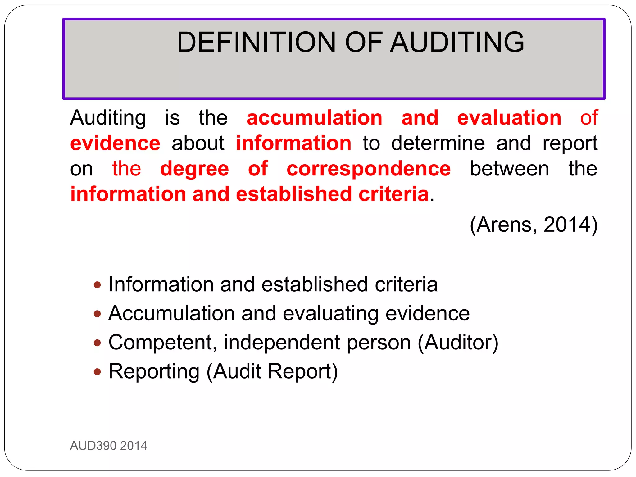 DEFINITION OF AUDITING
AUD390 2014
Auditing is the accumulation and evaluation of
evidence about information to determine and report
on the degree of correspondence between the
information and established criteria.
(Arens, 2014)
 Information and established criteria
 Accumulation and evaluating evidence
 Competent, independent person (Auditor)
 Reporting (Audit Report)
 