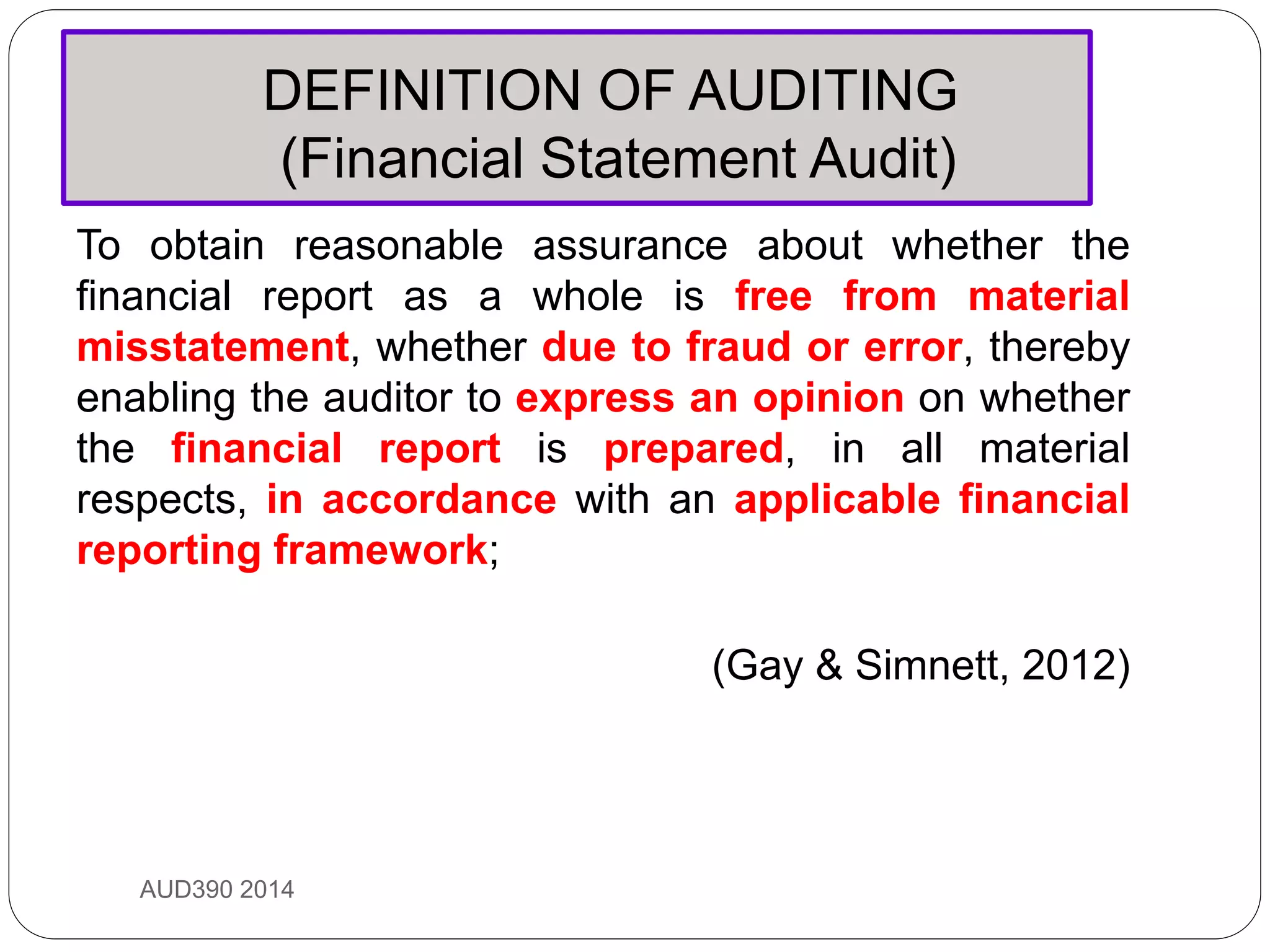 DEFINITION OF AUDITING
(Financial Statement Audit)
AUD390 2014
To obtain reasonable assurance about whether the
financial report as a whole is free from material
misstatement, whether due to fraud or error, thereby
enabling the auditor to express an opinion on whether
the financial report is prepared, in all material
respects, in accordance with an applicable financial
reporting framework;
(Gay & Simnett, 2012)
 