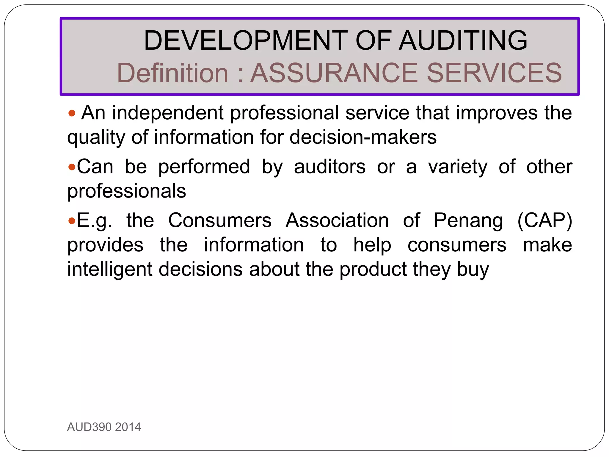 DEVELOPMENT OF AUDITING
Definition : ASSURANCE SERVICES
AUD390 2014
 An independent professional service that improves the
quality of information for decision-makers
Can be performed by auditors or a variety of other
professionals
E.g. the Consumers Association of Penang (CAP)
provides the information to help consumers make
intelligent decisions about the product they buy
 