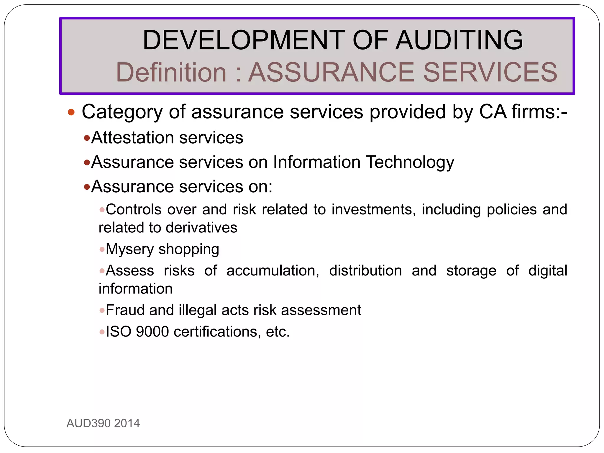 DEVELOPMENT OF AUDITING
Definition : ASSURANCE SERVICES
AUD390 2014
 Category of assurance services provided by CA firms:-
Attestation services
Assurance services on Information Technology
Assurance services on:
Controls over and risk related to investments, including policies and
related to derivatives
Mysery shopping
Assess risks of accumulation, distribution and storage of digital
information
Fraud and illegal acts risk assessment
ISO 9000 certifications, etc.
 
