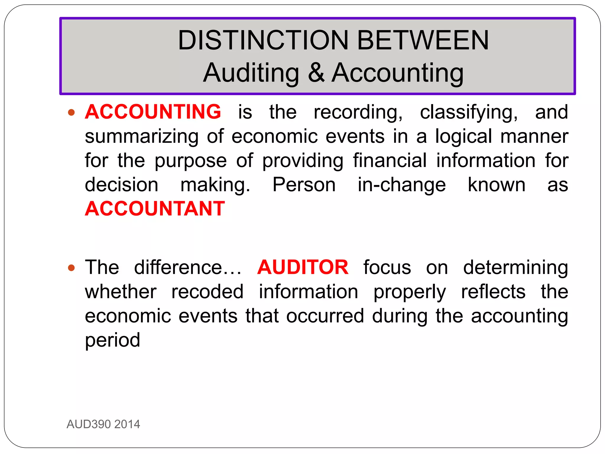 DISTINCTION BETWEEN
Auditing & Accounting
AUD390 2014
 ACCOUNTING is the recording, classifying, and
summarizing of economic events in a logical manner
for the purpose of providing financial information for
decision making. Person in-change known as
ACCOUNTANT
 The difference… AUDITOR focus on determining
whether recoded information properly reflects the
economic events that occurred during the accounting
period
 