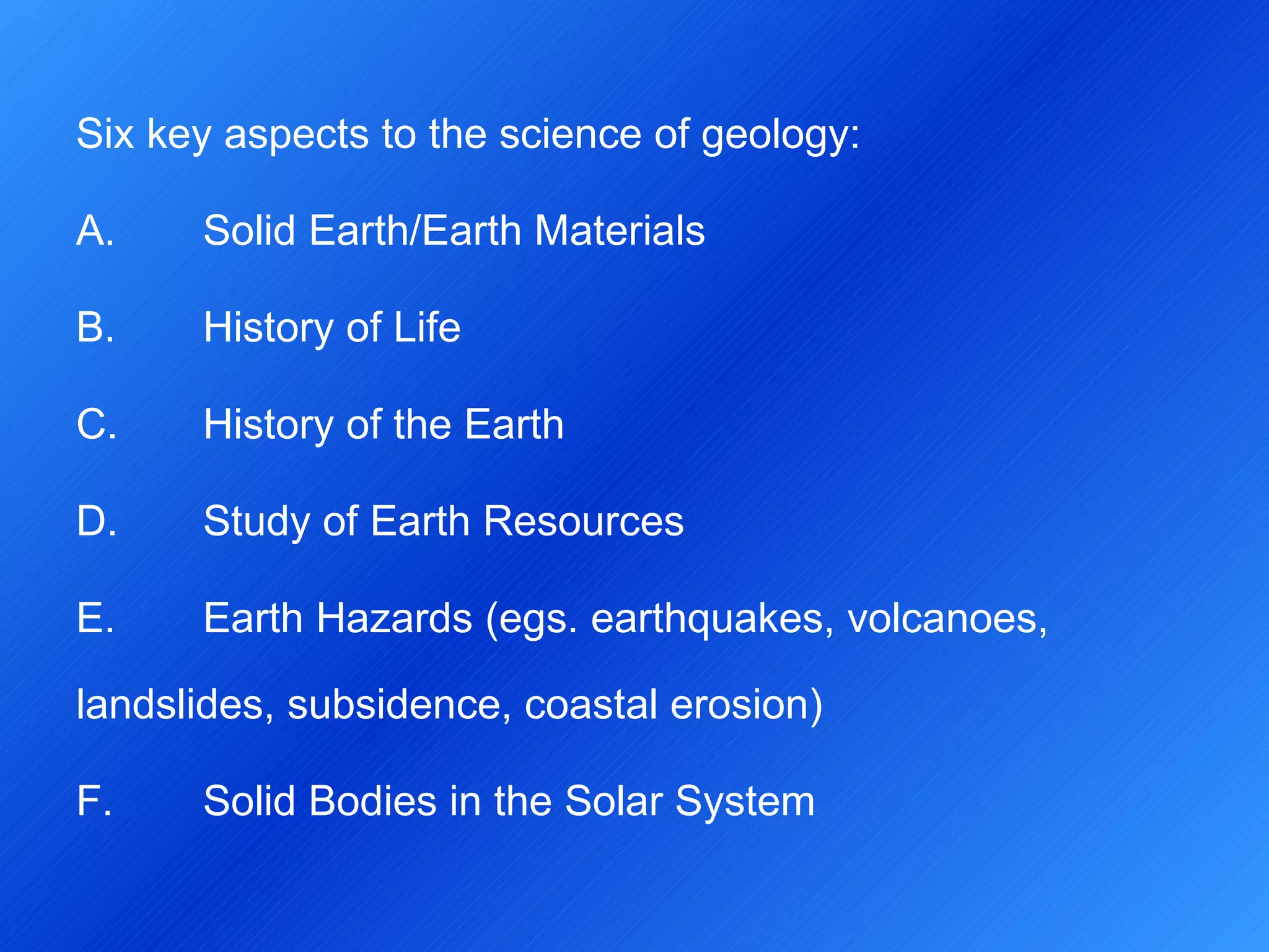 Six key aspects to the science of geology: A. Solid Earth/Earth Materials B.  History of Life C.  History of the Earth D.  Study of Earth Resources E.  Earth Hazards (egs. earthquakes, volcanoes,  landslides, subsidence, coastal erosion) F.  Solid Bodies in the Solar System 