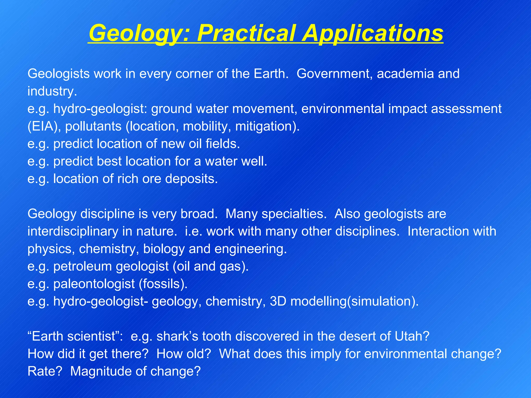 Geology: Practical Applications   Geologists work in every corner of the Earth.  Government, academia and industry.  e.g. hydro-geologist: ground water movement, environmental impact assessment (EIA), pollutants (location, mobility, mitigation). e.g. predict location of new oil fields. e.g. predict best location for a water well. e.g. location of rich ore deposits.    Geology discipline is very broad.  Many specialties.  Also geologists are interdisciplinary in nature.  i.e. work with many other disciplines.  Interaction with physics, chemistry, biology and engineering. e.g. petroleum geologist (oil and gas). e.g. paleontologist (fossils). e.g. hydro-geologist- geology, chemistry, 3D modelling(simulation).   “ Earth scientist”:  e.g. shark’s tooth discovered in the desert of Utah? How did it get there?  How old?  What does this imply for environmental change? Rate?  Magnitude of change?   