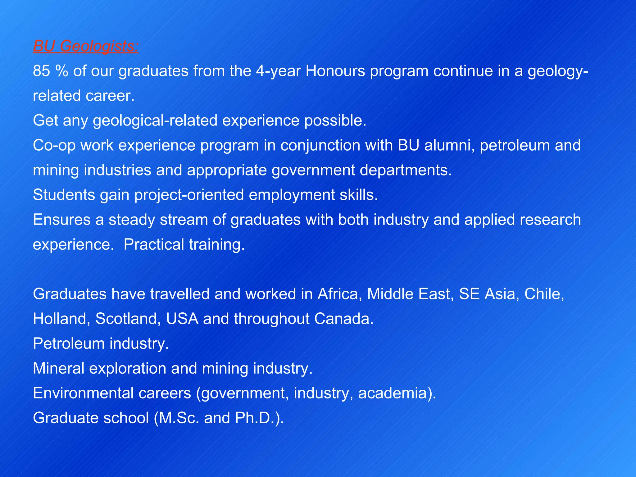BU Geologists: 85 % of our graduates from the 4-year Honours program continue in a geology-related career. Get any geological-related experience possible. Co-op work experience program in conjunction with BU alumni, petroleum and mining industries and appropriate government departments. Students gain project-oriented employment skills. Ensures a steady stream of graduates with both industry and applied research experience.  Practical training.   Graduates have travelled and worked in Africa, Middle East, SE Asia, Chile, Holland, Scotland, USA and throughout Canada. Petroleum industry. Mineral exploration and mining industry. Environmental careers (government, industry, academia). Graduate school (M.Sc. and Ph.D.). 