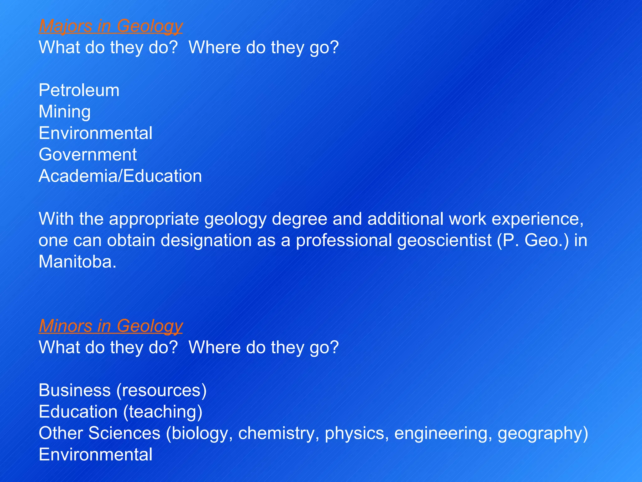 Majors in Geology What do they do?  Where do they go?   Petroleum Mining Environmental Government Academia/Education   With the appropriate geology degree and additional work experience, one can obtain designation as a professional geoscientist (P. Geo.) in Manitoba.     Minors in Geology What do they do?  Where do they go?   Business (resources) Education (teaching) Other Sciences (biology, chemistry, physics, engineering, geography) Environmental 