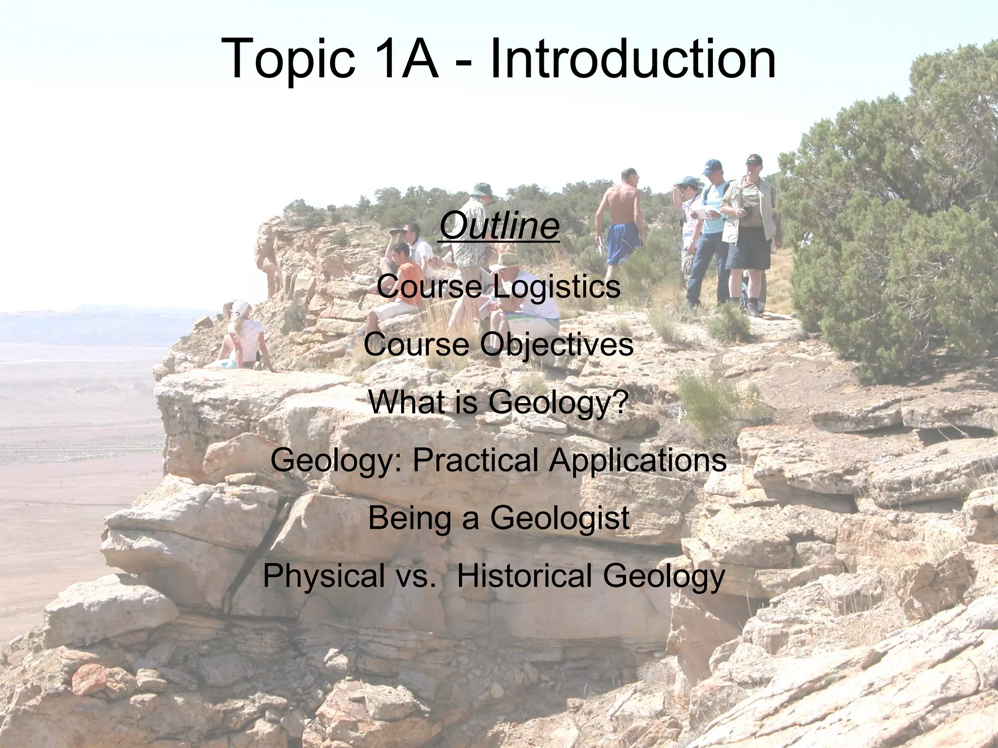 Topic 1A - Introduction Outline Course Logistics Course Objectives What is Geology? Geology: Practical Applications Being a Geologist Physical vs.  Historical Geology  