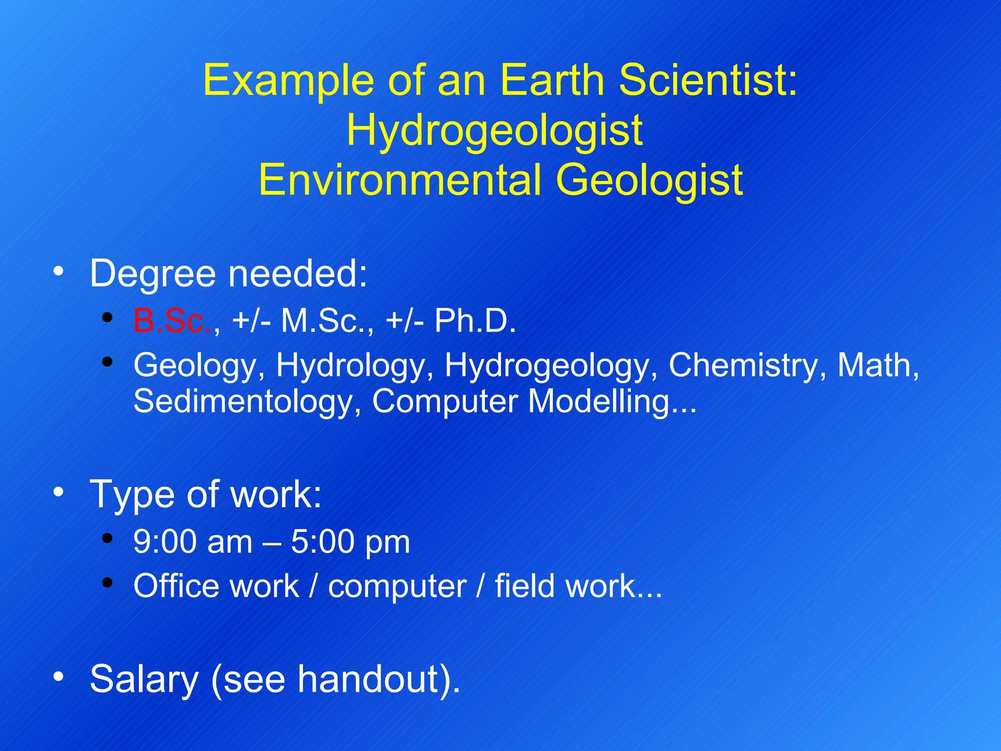 Example of an Earth Scientist: Hydrogeologist  Environmental Geologist Degree needed:  B.Sc. , +/- M.Sc., +/- Ph.D. Geology, Hydrology, Hydrogeology, Chemistry, Math, Sedimentology, Computer Modelling... Type of work: 9:00 am – 5:00 pm Office work / computer / field work... Salary (see handout). 