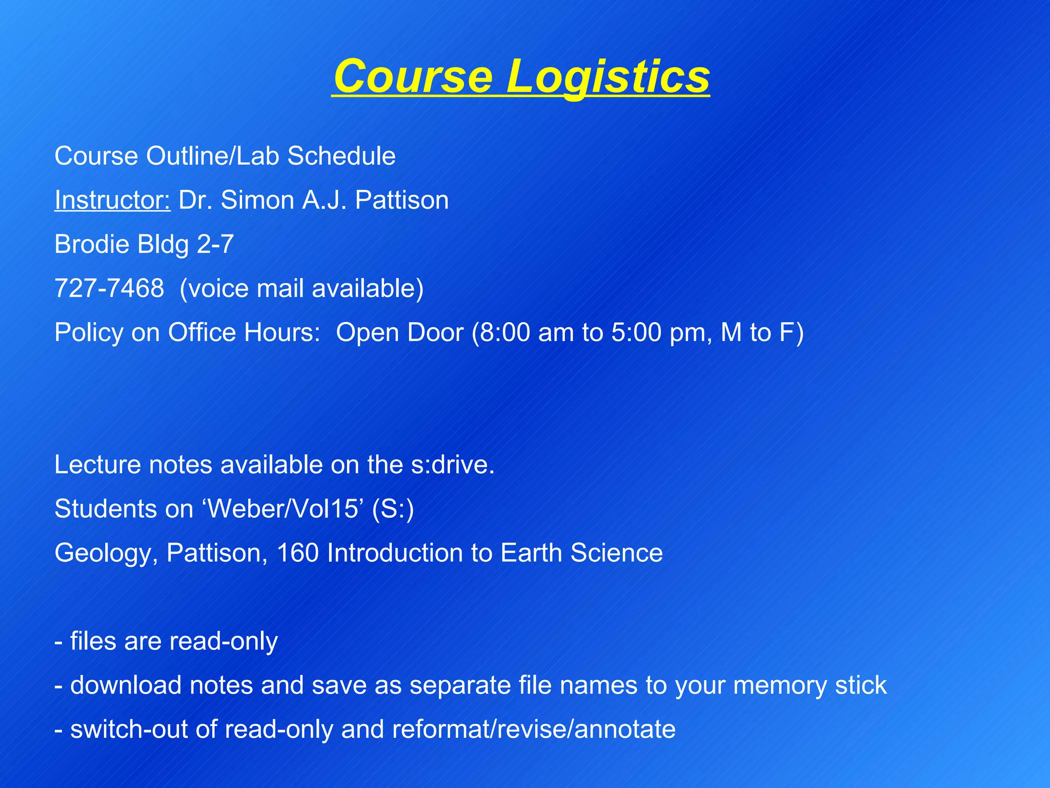 Course Logistics Course Outline/Lab Schedule Instructor:  Dr. Simon A.J. Pattison Brodie Bldg 2-7 727-7468  (voice mail available) Policy on Office Hours:  Open Door (8:00 am to 5:00 pm, M to F)     Lecture notes available on the s:drive. Students on ‘Weber/Vol15’ (S:) Geology, Pattison, 160 Introduction to Earth Science   - files are read-only - download notes and save as separate file names to your memory stick - switch-out of read-only and reformat/revise/annotate 