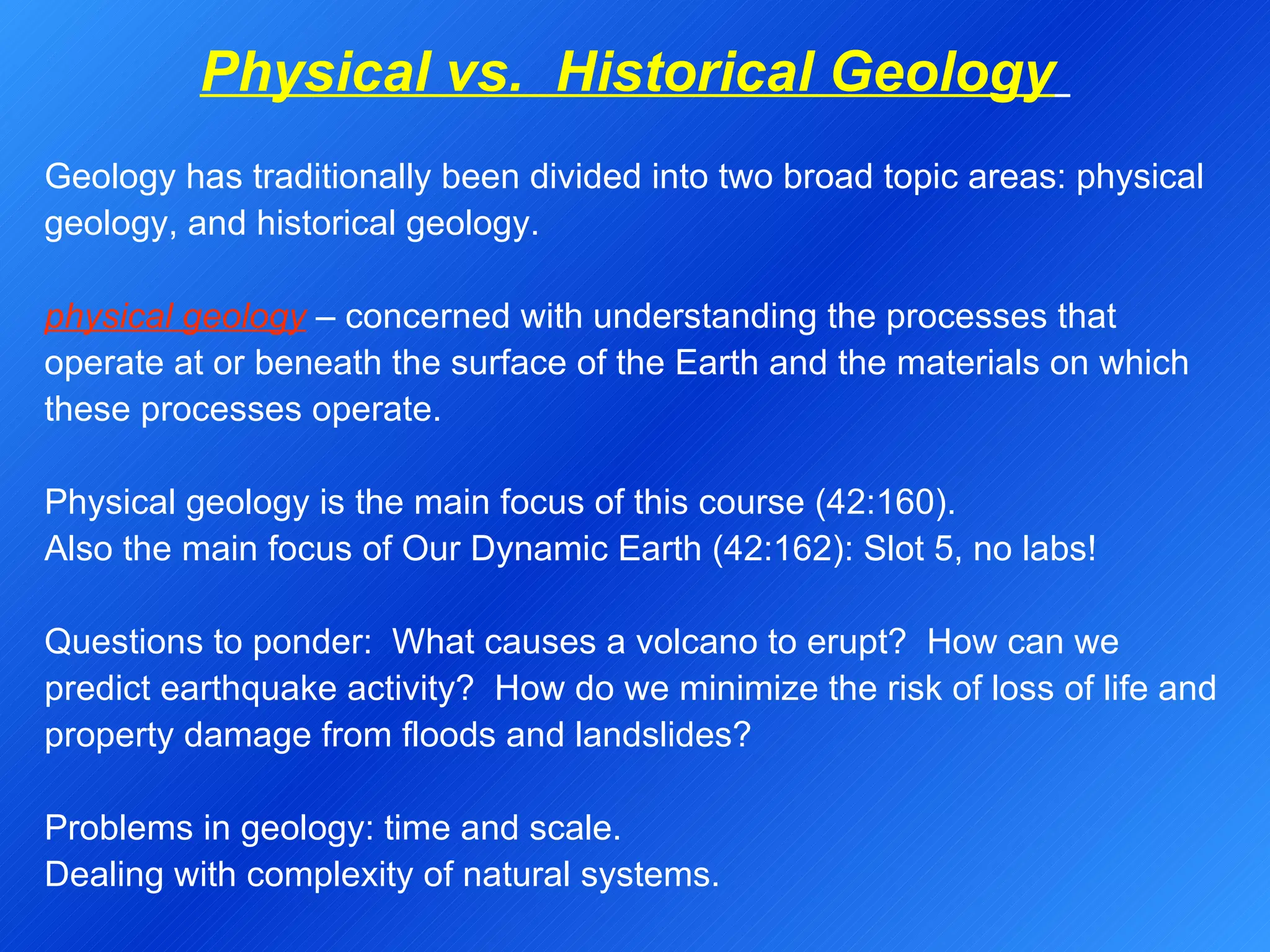 Physical vs.  Historical Geology   Geology has traditionally been divided into two broad topic areas: physical geology, and historical geology.   physical geology  – concerned with understanding the processes that operate at or beneath the surface of the Earth and the materials on which these processes operate.   Physical geology is the main focus of this course (42:160). Also the main focus of Our Dynamic Earth (42:162): Slot 5, no labs!   Questions to ponder:  What causes a volcano to erupt?  How can we predict earthquake activity?  How do we minimize the risk of loss of life and property damage from floods and landslides?   Problems in geology: time and scale. Dealing with complexity of natural systems. 