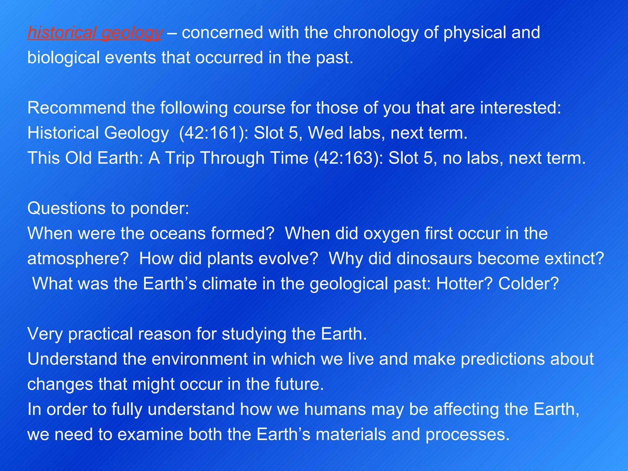historical geology  – concerned with the chronology of physical and biological events that occurred in the past.   Recommend the following course for those of you that are interested: Historical Geology  (42:161): Slot 5, Wed labs, next term. This Old Earth: A Trip Through Time (42:163): Slot 5, no labs, next term.   Questions to ponder: When were the oceans formed?  When did oxygen first occur in the atmosphere?  How did plants evolve?  Why did dinosaurs become extinct?  What was the Earth’s climate in the geological past: Hotter? Colder?   Very practical reason for studying the Earth. Understand the environment in which we live and make predictions about changes that might occur in the future. In order to fully understand how we humans may be affecting the Earth, we need to examine both the Earth’s materials and processes. 