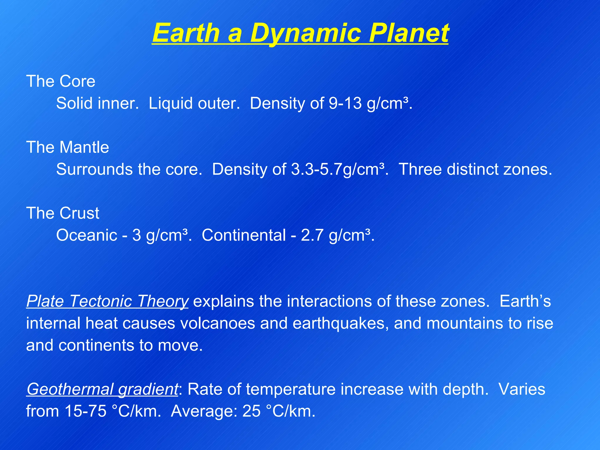 Earth a Dynamic Planet The Core Solid inner.  Liquid outer.  Density of 9-13 g/cm³. The Mantle Surrounds the core.  Density of 3.3-5.7g/cm³.  Three distinct zones. The Crust Oceanic - 3 g/cm³.  Continental - 2.7 g/cm³. Plate Tectonic Theory  explains the interactions of these zones.  Earth’s internal heat causes volcanoes and earthquakes, and mountains to rise and continents to move. Geothermal gradient : Rate of temperature increase with depth.  Varies from 15-75  ° C/km.  Average: 25  ° C/km. 