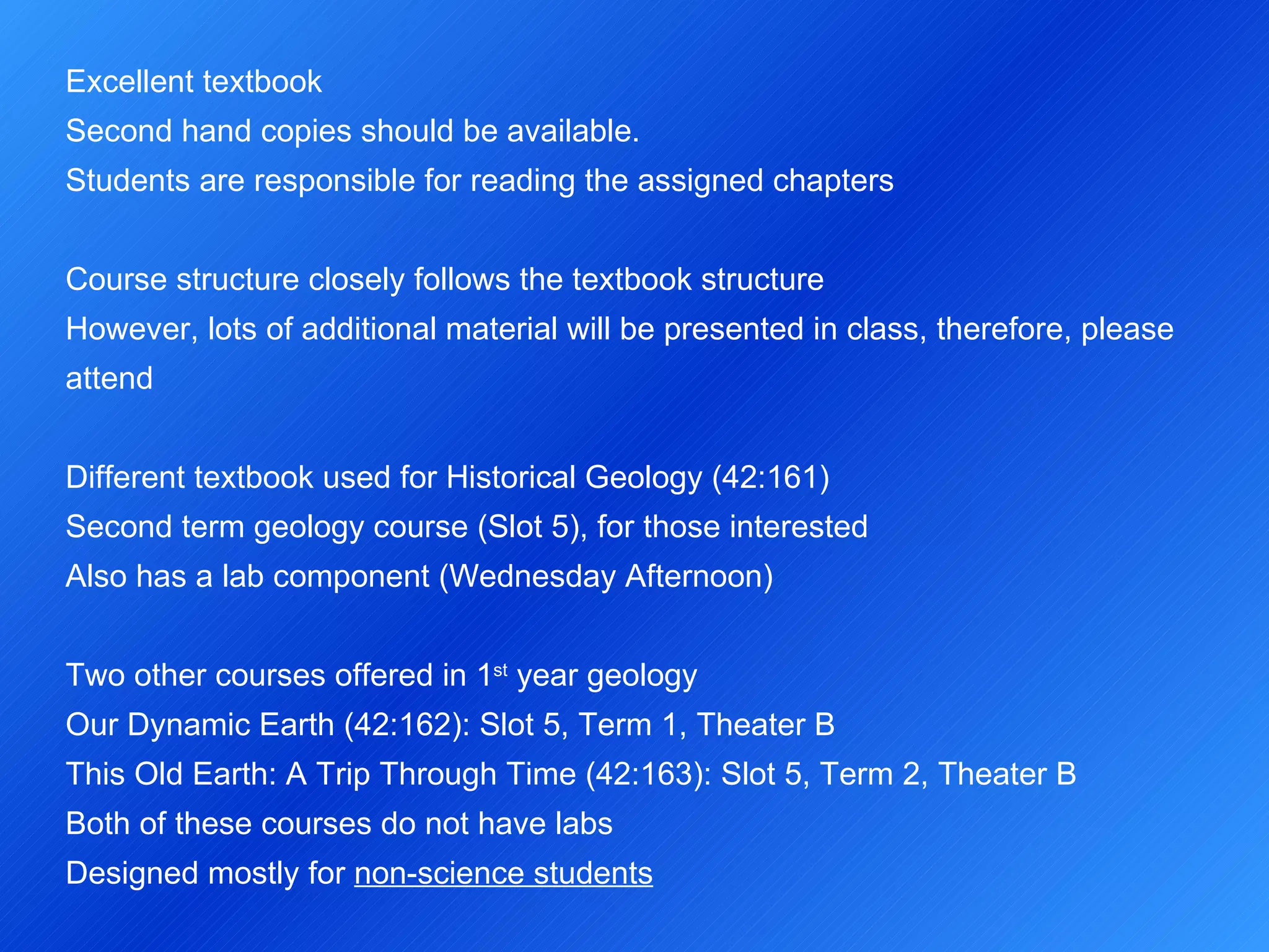 Excellent textbook  Second hand copies should be available. Students are responsible for reading the assigned chapters   Course structure closely follows the textbook structure However, lots of additional material will be presented in class, therefore, please attend   Different textbook used for Historical Geology (42:161) Second term geology course (Slot 5), for those interested Also has a lab component (Wednesday Afternoon)   Two other courses offered in 1 st  year geology Our Dynamic Earth (42:162): Slot 5, Term 1, Theater B This Old Earth: A Trip Through Time (42:163): Slot 5, Term 2, Theater B Both of these courses do not have labs Designed mostly for  non-science students   