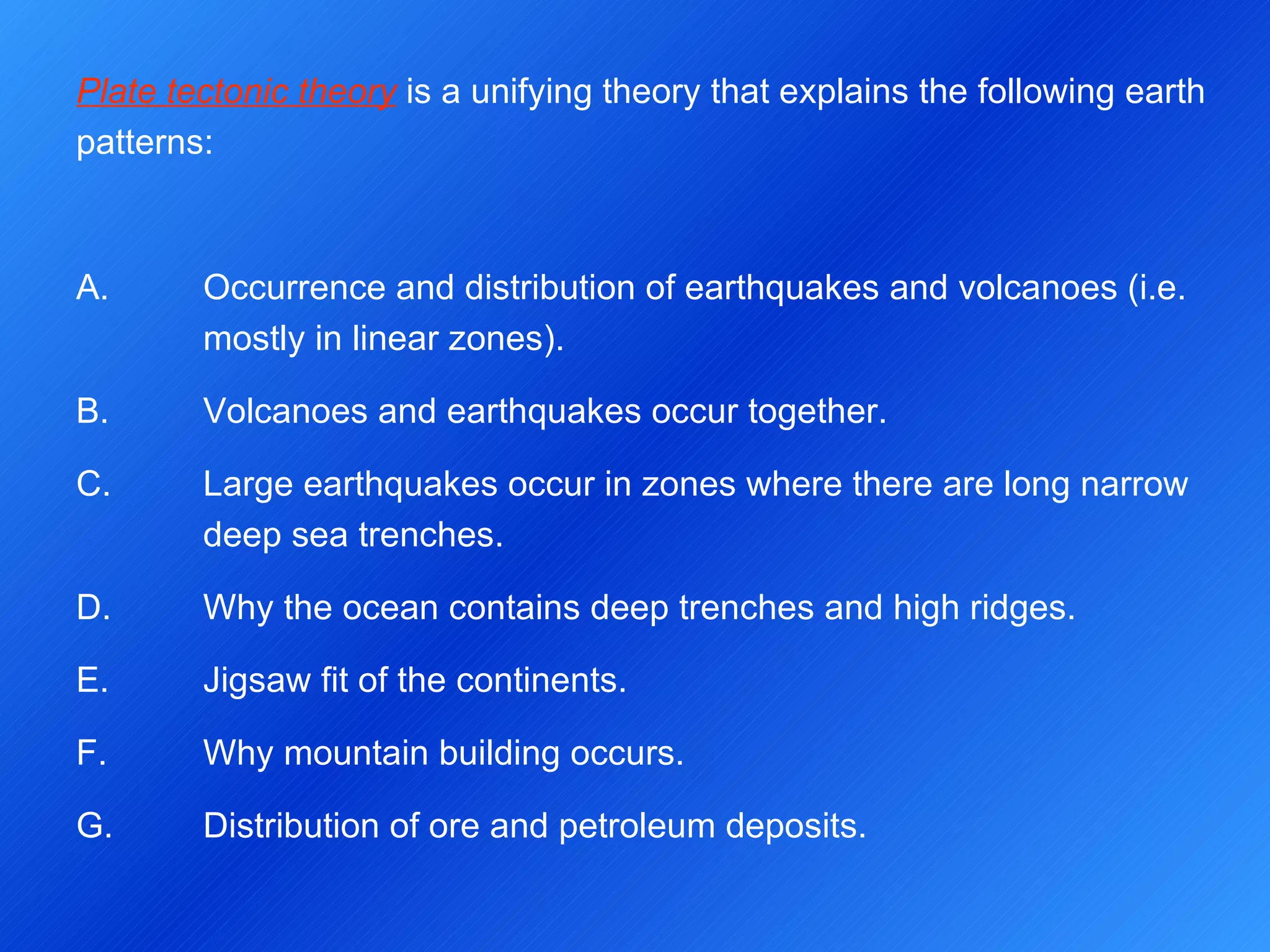 Plate tectonic theory  is a unifying theory that explains the following earth patterns: A.  Occurrence and distribution of earthquakes and volcanoes (i.e.  mostly in linear zones). B.  Volcanoes and earthquakes occur together. C.  Large earthquakes occur in zones where there are long narrow  deep sea trenches. D.  Why the ocean contains deep trenches and high ridges. E.  Jigsaw fit of the continents. F.  Why mountain building occurs. G.  Distribution of ore and petroleum deposits. 