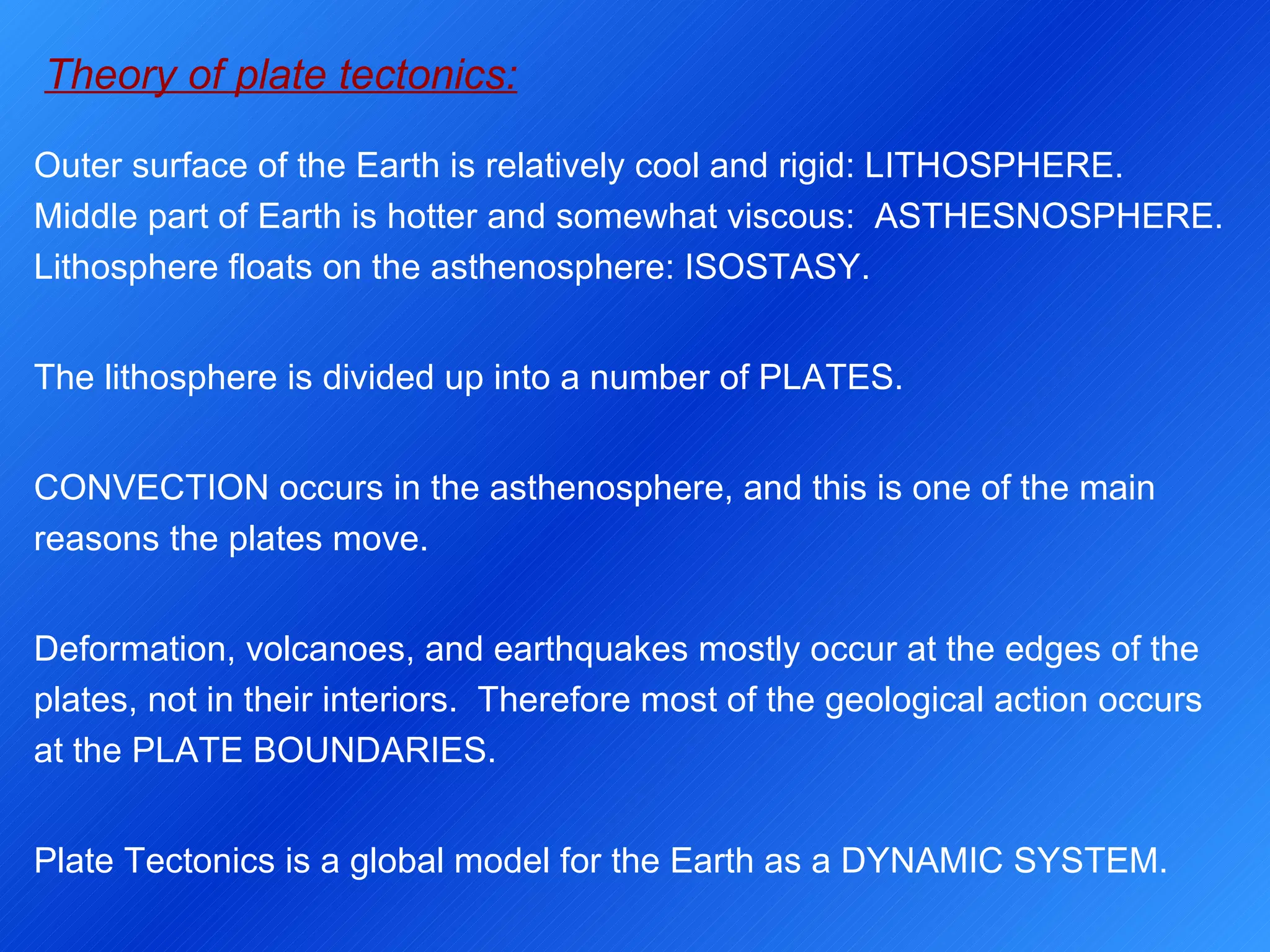Theory of plate tectonics: Outer surface of the Earth is relatively cool and rigid: LITHOSPHERE.  Middle part of Earth is hotter and somewhat viscous:  ASTHESNOSPHERE.  Lithosphere floats on the asthenosphere: ISOSTASY. The lithosphere is divided up into a number of PLATES.  CONVECTION occurs in the asthenosphere, and this is one of the main reasons the plates move. Deformation, volcanoes, and earthquakes mostly occur at the edges of the plates, not in their interiors.  Therefore most of the geological action occurs at the PLATE BOUNDARIES. Plate Tectonics is a global model for the Earth as a DYNAMIC SYSTEM. 