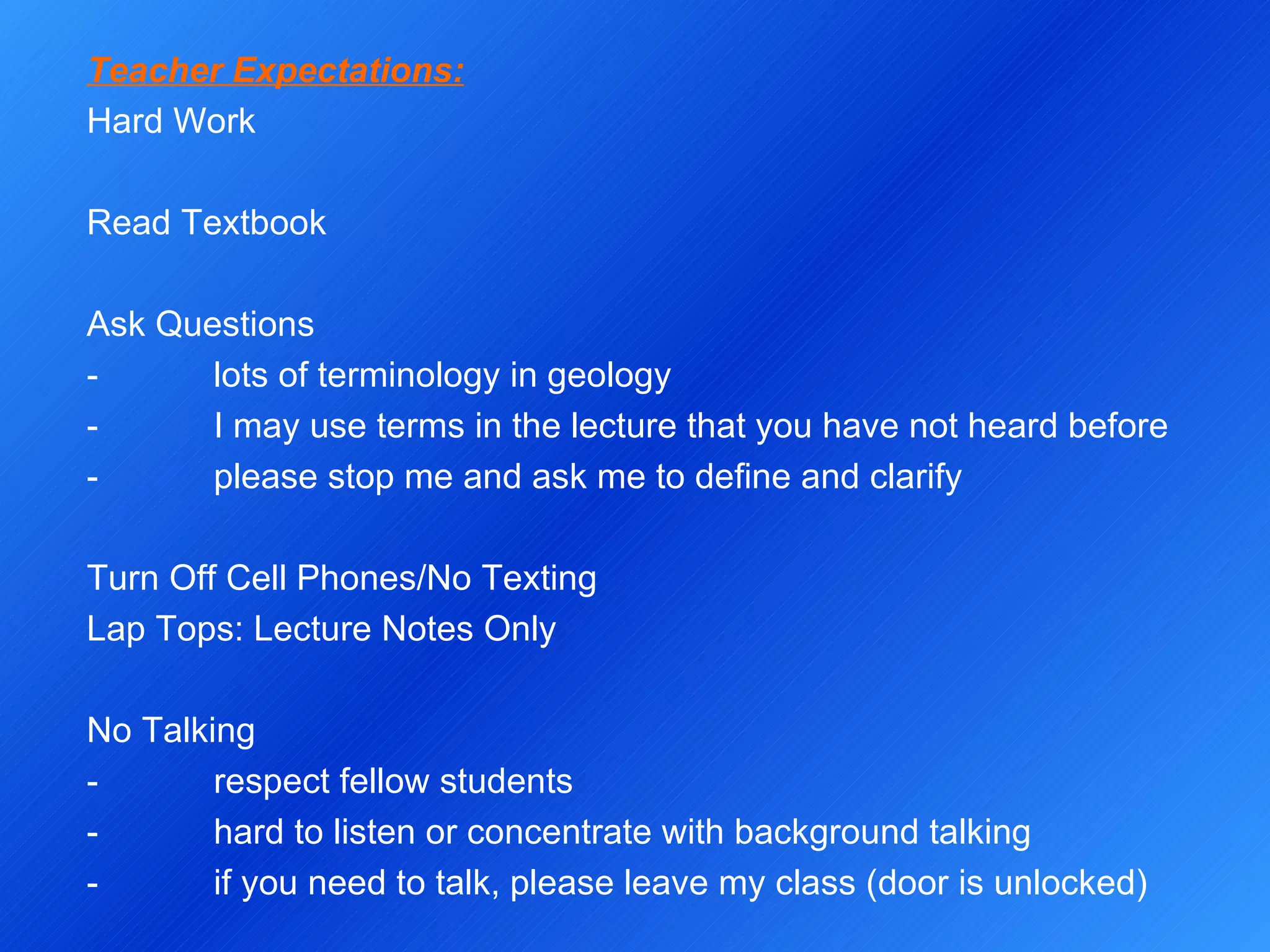 Teacher Expectations: Hard Work   Read Textbook   Ask Questions - lots of terminology in geology -  I may use terms in the lecture that you have not heard before -  please stop me and ask me to define and clarify   Turn Off Cell Phones/No Texting Lap Tops: Lecture Notes Only   No Talking - respect fellow students -  hard to listen or concentrate with background talking -  if you need to talk, please leave my class (door is unlocked) 