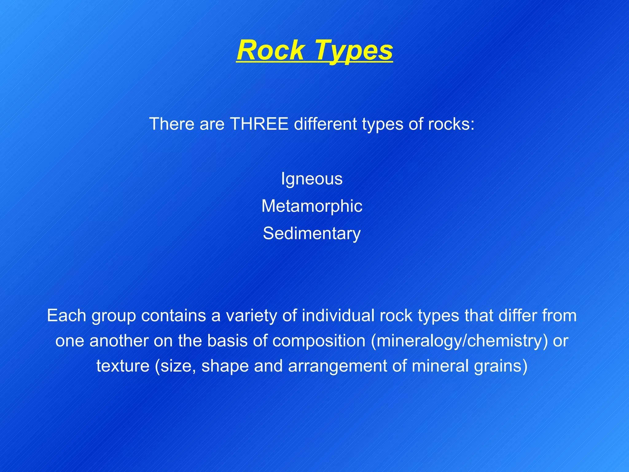 Rock Types There are THREE different types of rocks: Igneous Metamorphic Sedimentary Each group contains a variety of individual rock types that differ from one another on the basis of composition (mineralogy/chemistry) or texture (size, shape and arrangement of mineral grains) 