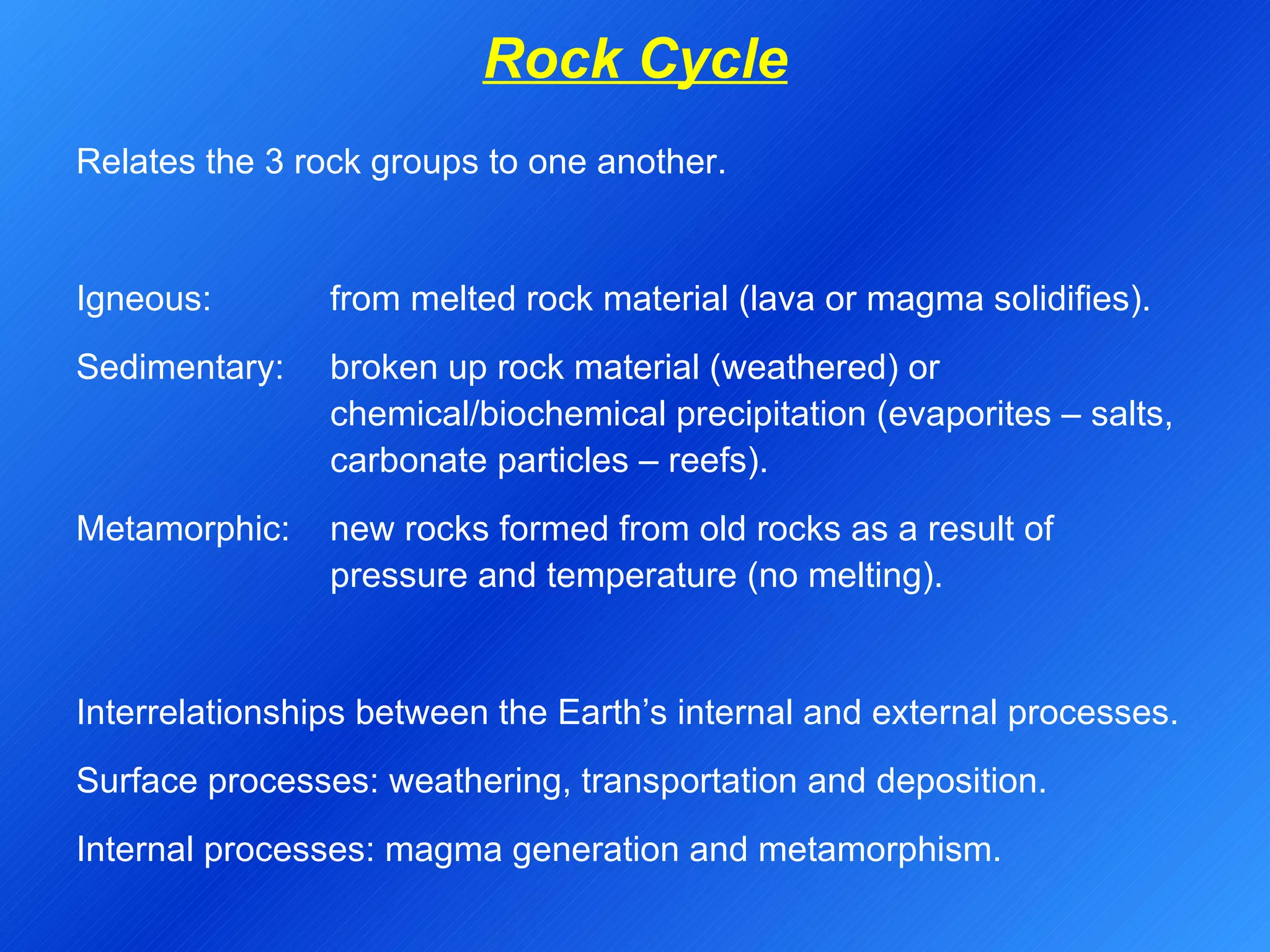 Rock Cycle Relates the 3 rock groups to one another. Igneous:  from melted rock material (lava or magma solidifies). Sedimentary:  broken up rock material (weathered) or  chemical/biochemical precipitation (evaporites – salts,  carbonate particles – reefs). Metamorphic:  new rocks formed from old rocks as a result of  pressure and temperature (no melting).   Interrelationships between the Earth’s internal and external processes. Surface processes: weathering, transportation and deposition. Internal processes: magma generation and metamorphism. 