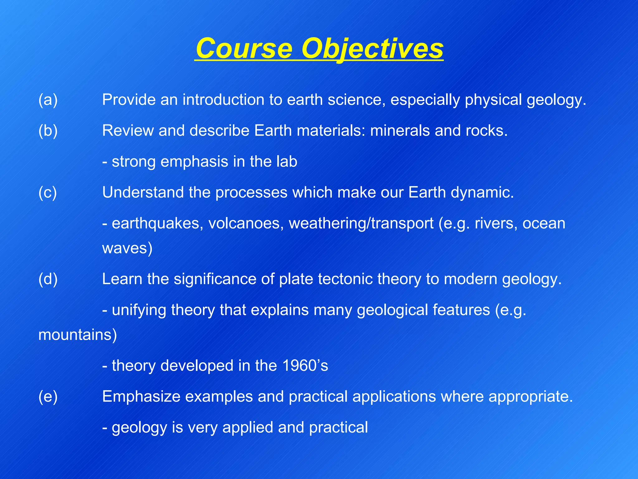 Course Objectives (a) Provide an introduction to earth science, especially physical geology. (b)  Review and describe Earth materials: minerals and rocks. - strong emphasis in the lab (c)  Understand the processes which make our Earth dynamic. - earthquakes, volcanoes, weathering/transport (e.g. rivers, ocean  waves) (d) Learn the significance of plate tectonic theory to modern geology. - unifying theory that explains many geological features (e.g.  mountains) - theory developed in the 1960’s (e)  Emphasize examples and practical applications where appropriate. - geology is very applied and practical 