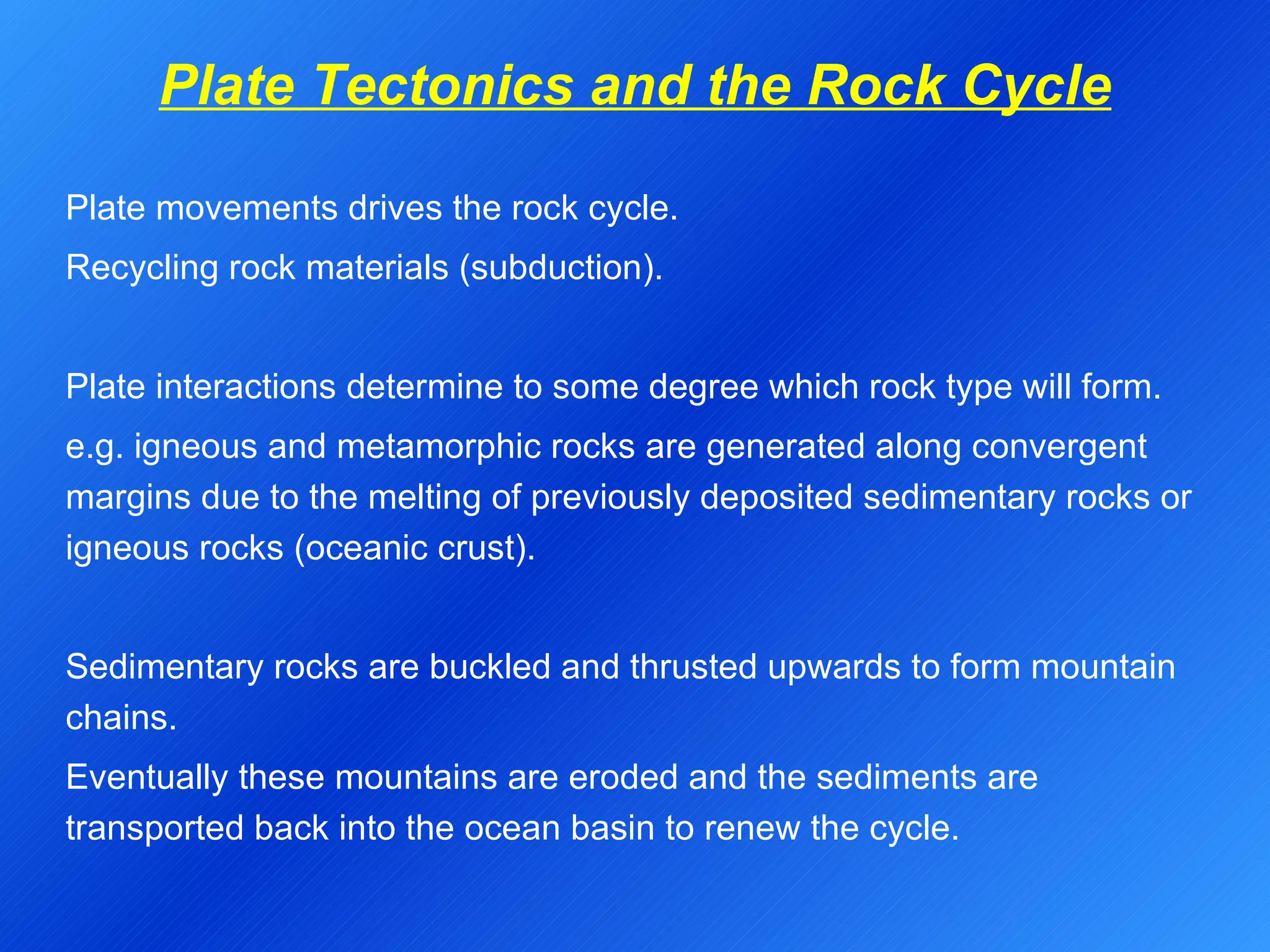Plate Tectonics and the Rock Cycle Plate movements drives the rock cycle. Recycling rock materials (subduction).   Plate interactions determine to some degree which rock type will form. e.g. igneous and metamorphic rocks are generated along convergent margins due to the melting of previously deposited sedimentary rocks or igneous rocks (oceanic crust). Sedimentary rocks are buckled and thrusted upwards to form mountain chains. Eventually these mountains are eroded and the sediments are transported back into the ocean basin to renew the cycle. 