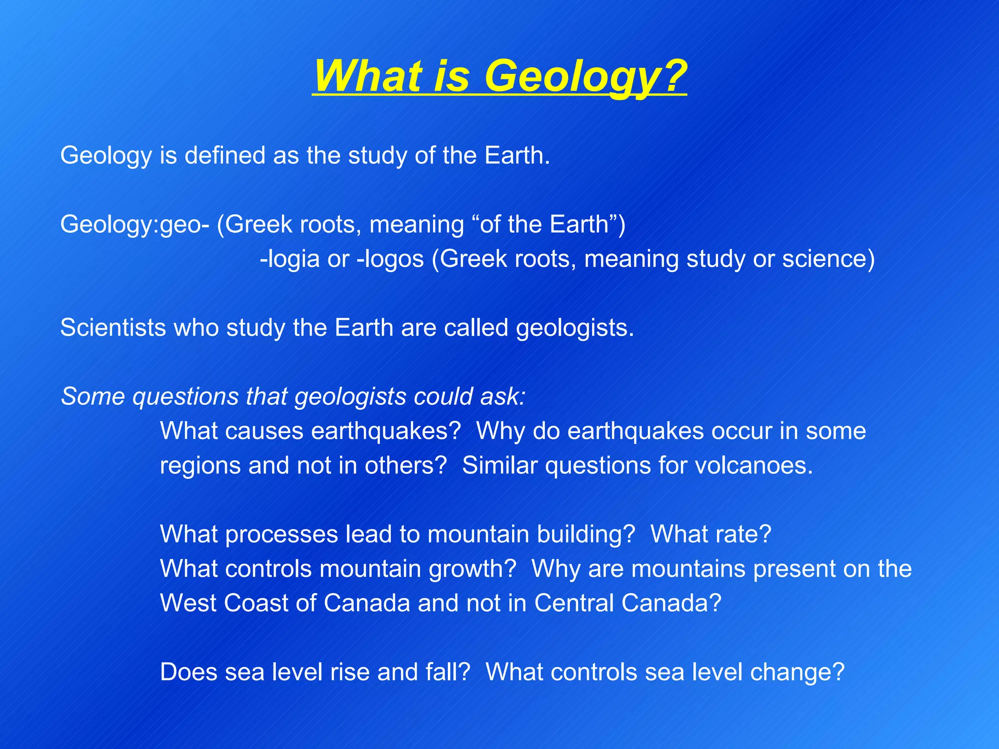 What is Geology?   Geology is defined as the study of the Earth.   Geology: geo- (Greek roots, meaning “of the Earth”) -logia or -logos (Greek roots, meaning study or science)   Scientists who study the Earth are called geologists.   Some questions that geologists could ask: What causes earthquakes?  Why do earthquakes occur in some  regions and not in others?  Similar questions for volcanoes. What processes lead to mountain building?  What rate? What controls mountain growth?  Why are mountains present on the  West Coast of Canada and not in Central Canada? Does sea level rise and fall?  What controls sea level change? 