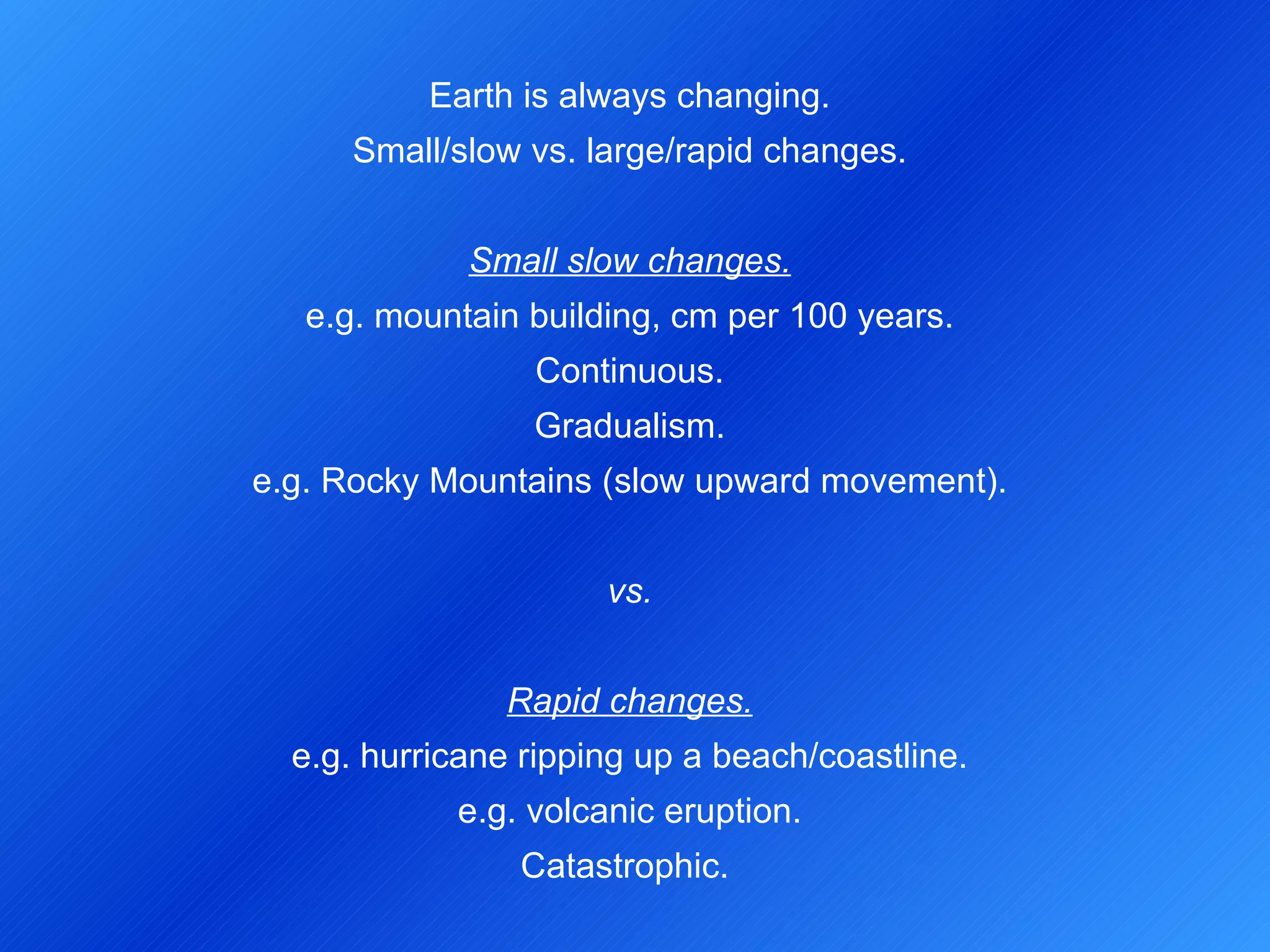 Earth is always changing. Small/slow vs. large/rapid changes.   Small slow changes. e.g. mountain building, cm per 100 years. Continuous. Gradualism. e.g. Rocky Mountains (slow upward movement).   vs.   Rapid changes. e.g. hurricane ripping up a beach/coastline. e.g. volcanic eruption. Catastrophic.   