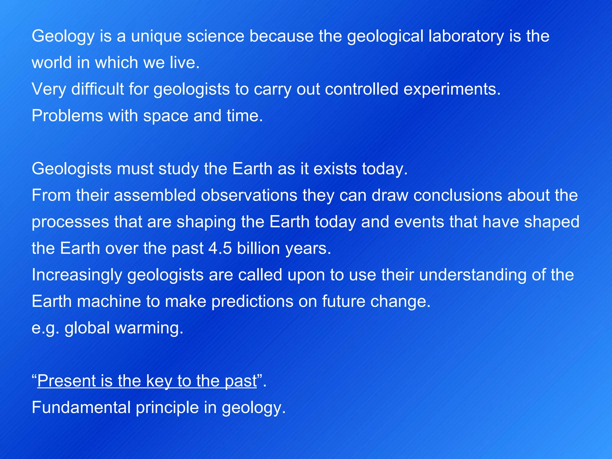 Geology is a unique science because the geological laboratory is the world in which we live. Very difficult for geologists to carry out controlled experiments. Problems with space and time.   Geologists must study the Earth as it exists today. From their assembled observations they can draw conclusions about the processes that are shaping the Earth today and events that have shaped the Earth over the past 4.5 billion years. Increasingly geologists are called upon to use their understanding of the Earth machine to make predictions on future change. e.g. global warming.   “ Present is the key to the past ”. Fundamental principle in geology. 
