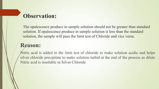 Observation:
The opalescence produce in sample solution should not be greater than standard
solution. If opalescence produce in sample solution is less than the standard
solution, the sample will pass the limit test of Chloride and vice versa.
Reason:
Nitric acid is added in the limit test of chloride to make solution acidic and helps
silver chloride precipitate to make solution turbid at the end of the process as dilute
Nitric acid is insoluble in Silver Chloride
 