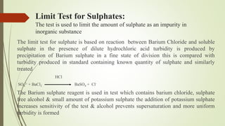 Limit Test for Sulphates:
The test is used to limit the amount of sulphate as an impurity in
inorganic substance
The limit test for sulphate is based on reaction between Barium Chloride and soluble
sulphate in the presence of dilute hydrochloric acid turbidity is produced by
precipitation of Barium sulphate in a fine state of division this is compared with
turbidity produced in standard containing known quantity of sulphate and similarly
treated
HCl
SO4
2- + BaCl2 BaSO4 + Cl-
The Barium sulphate reagent is used in test which contains barium chloride, sulphate
free alcohol & small amount of potassium sulphate the addition of potassium sulphate
increases sensitivity of the test & alcohol prevents supersaturation and more uniform
turbidity is formed
 