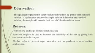 Observation:
The opalescence produce in sample solution should not be greater than standard
solution. If opalescence produce in sample solution is less than the standard
solution, the sample will pass the limit test of Chloride and vice versa.
Reasons:
Hydrochloric acid helps to make solution acidic
Potassium sulphate is used to increase the sensitivity of the test by giving ionic
concentration in the reagent.
Alcohol helps to prevent super saturation and so produces a more uniform
opalescence.
 