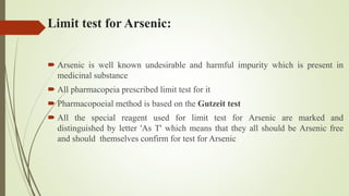Limit test for Arsenic:
 Arsenic is well known undesirable and harmful impurity which is present in
medicinal substance
 All pharmacopeia prescribed limit test for it
 Pharmacopoeial method is based on the Gutzeit test
 All the special reagent used for limit test for Arsenic are marked and
distinguished by letter 'As T' which means that they all should be Arsenic free
and should themselves confirm for test for Arsenic
 