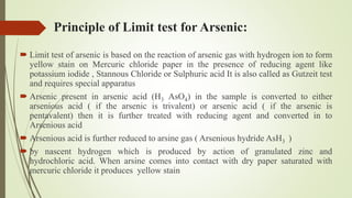 Principle of Limit test for Arsenic:
 Limit test of arsenic is based on the reaction of arsenic gas with hydrogen ion to form
yellow stain on Mercuric chloride paper in the presence of reducing agent like
potassium iodide , Stannous Chloride or Sulphuric acid It is also called as Gutzeit test
and requires special apparatus
 Arsenic present in arsenic acid (H3 AsO4) in the sample is converted to either
arsenious acid ( if the arsenic is trivalent) or arsenic acid ( if the arsenic is
pentavalent) then it is further treated with reducing agent and converted in to
Arsenious acid
 Arsenious acid is further reduced to arsine gas ( Arsenious hydride AsH3 )
 by nascent hydrogen which is produced by action of granulated zinc and
hydrochloric acid. When arsine comes into contact with dry paper saturated with
mercuric chloride it produces yellow stain
 