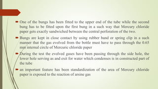  One of the bungs has been fitted to the upper end of the tube while the second
bung has to be fitted upon the first bung in a such way that Mercury chloride
paper gets exactly sandwiched between the central perforation of the two.
 Bungs are kept in close contact by using rubber band or spring clip in a such
manner that the gas evolved from the bottle must have to pass through the 0.65
mm internal circle of Mercuric chloride paper
 During the test the evolved gases have been passing through the side hole, the
lower hole serving as and exit for water which condenses is in constructed part of
the tube
 an important feature has been standardization of the area of Mercury chloride
paper is exposed to the reaction of arsine gas
 