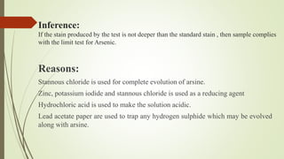 Inference:
If the stain produced by the test is not deeper than the standard stain , then sample complies
with the limit test for Arsenic.
Reasons:
Stannous chloride is used for complete evolution of arsine.
Zinc, potassium iodide and stannous chloride is used as a reducing agent
Hydrochloric acid is used to make the solution acidic.
Lead acetate paper are used to trap any hydrogen sulphide which may be evolved
along with arsine.
 