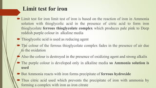 Limit test for iron
 Limit test for iron limit test of iron is based on the reaction of iron in Ammonia
solution with thioglycolic acid in the presence of citric acid to form iron
thioglycolate ferrous thioglycolate complex which produces pale pink to Deep
reddish purple colour in alkaline media
 Thioglycolic acid is used as reducing agent
 The colour of the ferrous thioglycolate complex fades in the presence of air due
to the oxidation
 Also the colour is destroyed in the presence of oxidizing agent and strong alkalis
 The purple colour is developed only in alkaline media so Ammonia solution is
used
 But Ammonia reacts with iron forms precipitate of ferrous hydroxide
 Thus citric acid used which prevents the precipitate of iron with ammonia by
forming a complex with iron as iron citrate
 